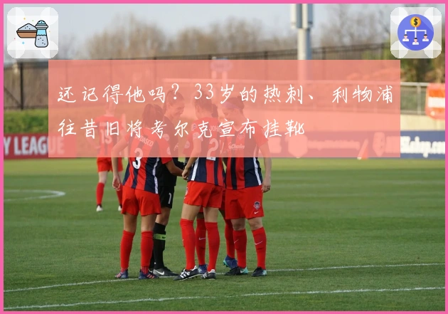 还记得他吗？33岁的热刺、利物浦往昔旧将考尔克宣布挂靴