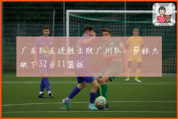 广东队五连胜击败广州队，萨林杰砍下32分11篮板