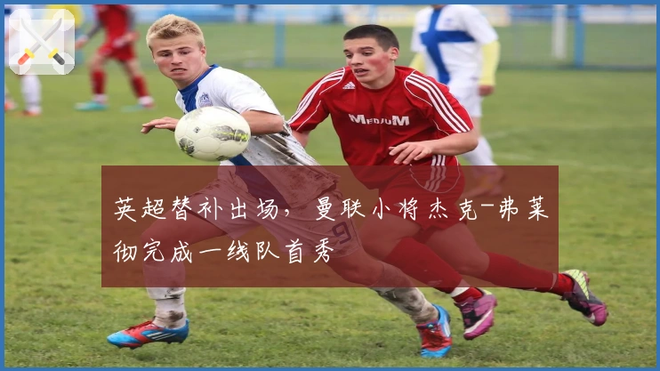 英超替补出场,曼联小将杰克-弗莱彻完成一线队首秀