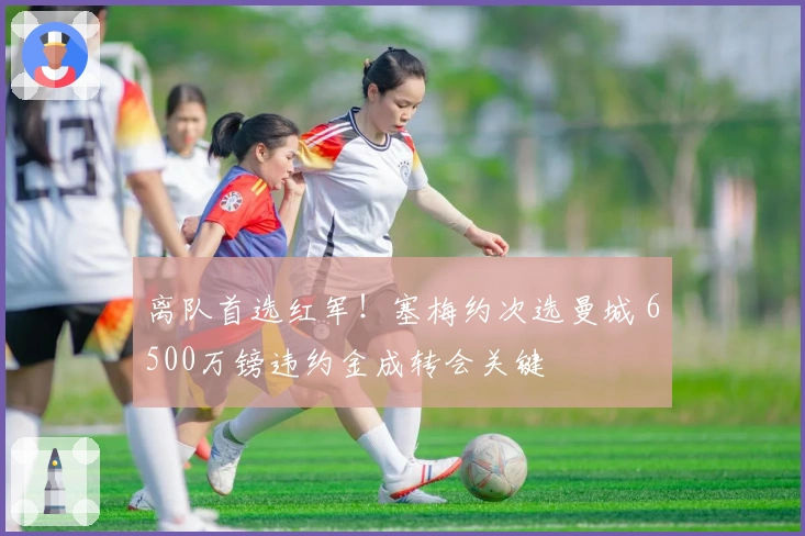 离队首选红军！塞梅约次选曼城 6500万镑违约金成转会关键