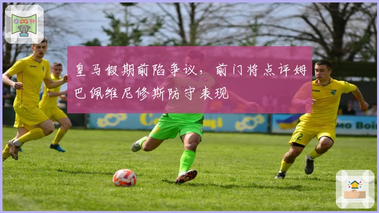 皇马假期前陷争议，前门将点评姆巴佩维尼修斯防守表现