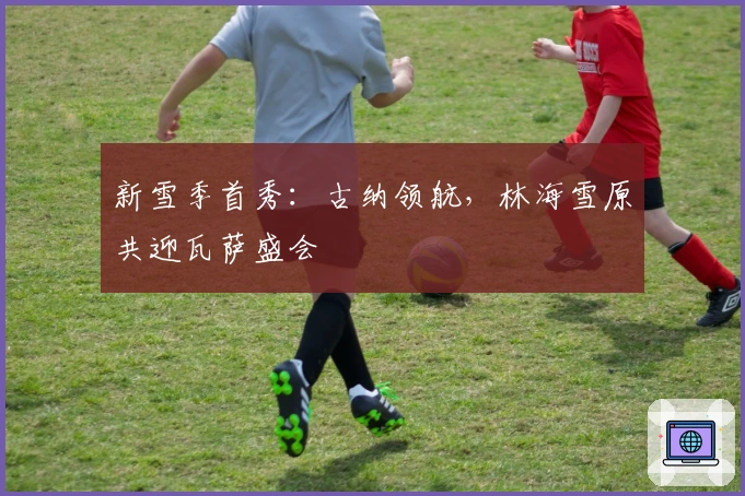 新雪季首秀：古纳领航，林海雪原共迎瓦萨盛会