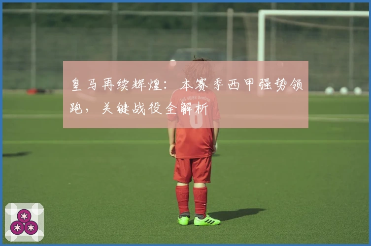 皇马再续辉煌：本赛季西甲强势领跑，关键战役全解析